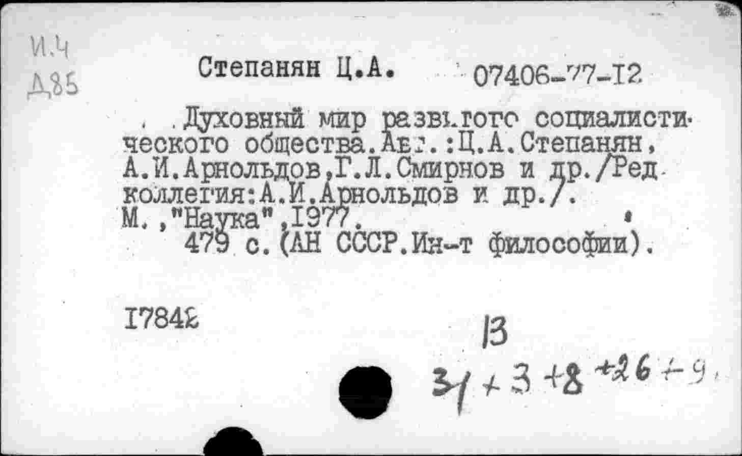 ﻿Степанян Ц.А.	’07406-77-12
. .Духовный мир развитого социалистического общества.Авт.:Ц.А.Степанян, А.И.Арнольдов,?.Л.Смирнов и др./Ред-коллегия:А.И.Арнольдов и др./.
М.,"Наука".1977.	•
479 с.(АН СССР.Ин-т философии).
17842
13